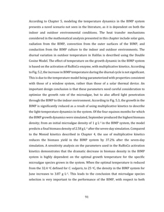 91
According to Chapter 5, modeling the temperature dynamics in the BIMP system
presents a novel scenario not seen in the literature, as it is dependent on both the
indoor and outdoor environmental conditions. The heat transfer mechanisms
considered in the mathematical analysis presented in this chapter include solar gain,
radiation from the BIMP, convection from the outer surfaces of the BIMP, and
conduction from the BIMP culture to the indoor and outdoor environments. The
diurnal variation in outdoor temperature in Halifax is described using the Double
Cosine Model. The effect of temperature on the growth dynamic in the BIMP system
is based on the activation of RuBisCo enzyme, with multiplicative kinetics. According
to Fig. 5.2, the increase in BIMP temperature during the diurnal cycle is not significant.
This is due to the temperature model being parameterized with properties consistent
with those of a window system, rather than those of a solar thermal device. An
important design conclusion is that these parameters need careful consideration to
optimize the growth rate of the microalgae, but to also afford light penetration
through the BIMP to the indoor environment. According to Fig. 5.3, the growth in the
BIMP is significantly reduced as a result of using multiplicative kinetics to describe
the light-temperature dynamics in the system. Of the four equinox months for which
the BIMP growth dynamics were simulated, September produced the highest biomass
density; from an initial microalgae density of 1 g L-1 in the BIMP system, the model
predicts a final biomass density of 2.58 g L-1 after the seven-day simulation. Compared
to the Monod kinetics described in Chapter 4, the use of multiplicative kinetics
reduces the biomass yield in the BIMP system by 37.2% after the seven-day
simulation. A sensitivity analysis on the parameters used in the RuBisCo activation
kinetics demonstrates that the dramatic decrease in biomass density in the BIMP
system is highly dependent on the optimal growth temperature for the specific
microalgae species grown in the system. When the optimal temperature is reduced
from the 32.4 oC defined for C. vulgaris, to 25 oC, the density in the BIMP system for
June increases to 3.87 g L-1. This leads to the conclusion that microalgae species
selection is very important to the performance of the BIMP, with respect to both
 