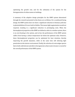92
optimizing the growth rate, and for the utilization of the system for the
bioregeneration of urban wastes in buildings.
A summary of the adaptive design principles for the BIMP system determined
through the research presented in this thesis are as follows. For a southward facing
design, the BIMP system does not show a significant reduction in biomass yield due
to photoinhibition if it were built in Halifax. This means light augmentation would not
required, resulting in a significant reduction in prototyping costs. When the
thermophysical properties of the BIMP are defined as akin to a window system, there
is no over-heating in the system, and in fact, the performance of the BIMP system
suffers from having a culture temperature far below the optimum value. However,
these thermophysical properties can be optimized for heat retention, thereby
improving the growth dynamics, while at the same time still allowing light
penetration to the interior environment. Finally, the selection of a microalgae species
that is both cold tolerant and able to bioregenerate urban waste streams is crucial for
the overall performance of the BIMP system.
 