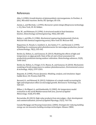 93
References
Aiba, S. (1982). Growth kinetics of photosynthetic microorganisms. In Fiechter, A.
(Ed.). Microbial reactions. Berlin, DE. Springer, 85-156.
Asenjo, J., and Merchuk, J. (1995). Bioreactor system design (Bioprocess technology;
v. 21). New York, US: M. Dekker.
Bae, W., and Rittmann, B. (1996). A structured model of dual-limitation
kinetics. Biotechnology and bioengineering, 49(6), 683-689.
Bailey, J., and Ollis, D. (1986). Biochemical engineering fundamentals (2nd ed.,
McGraw-Hill chemical engineering series). New York US: McGraw-Hill.
Baquerisse, D., Nouals, S., Isambert, A., dos Santos, P. F., and Durand, G. (1999).
Modelling of a continuous pilot photobioreactor for microalgae production. Journal
of biotechnology, 70(1), 335-342.
Bechet, Q., Shilton, A., and Guieysse, B. (2013). Modeling the effects of light and
temperature on algae growth: State of the art and critical assessment for
productivity prediction during outdoor cultivation. Biotechnology advances, 31(8),
1648-1663.
Bechet, Q., Shilton, A., Fringer, O. B., Munoz, R., and Guieysse, B. (2010). Mechanistic
modeling of broth temperature in outdoor photobioreactors. Environmental science
& technology, 44(6), 2197-2203.
Bequette, B. (1998). Process dynamics: Modeling, analysis, and simulation. Upper
Saddle River, US: Prentice Hall PTR.
Bernard, O., and Rémond, B. (2012). Validation of a simple model accounting for
light and temperature effect on microalgal growth. Bioresource Technology, 123,
520-527.
Bilbao, J., De Miguel, A., and Kambezidis, H. (2002). Air temperature model
evaluation in the north Mediterranean belt area. Journal of Applied
Meteorology, 41(8), 872-884.
Borowitzka, M. (2013). High-value products from microalgae—their development
and commercialisation. Journal of Applied Phycology, 25(3), 743-756.
Canada Mortgage and Housing Corporation. (2004). Strategies for reducing building
energy use via innovative building envelope technologies. Ottawa: CMHC.
 