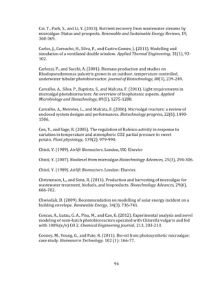 94
Cai, T., Park, S., and Li, Y. (2013). Nutrient recovery from wastewater streams by
microalgae: Status and prospects. Renewable and Sustainable Energy Reviews, 19,
360-369.
Carlos, J., Corvacho, H., Silva, P., and Castro-Gomes, J. (2011). Modelling and
simulation of a ventilated double window. Applied Thermal Engineering, 31(1), 93-
102.
Carlozzi, P., and Sacchi, A. (2001). Biomass production and studies on
Rhodopseudomonas palustris grown in an outdoor, temperature controlled,
underwater tubular photobioreactor. Journal of Biotechnology, 88(3), 239-249.
Carvalho, A., Silva, P., Baptista, S., and Malcata, F. (2011). Light requirements in
microalgal photobioreactors: An overview of biophotonic aspects. Applied
Microbiology and Biotechnology, 89(5), 1275-1288.
Carvalho, A., Meireles, L., and Malcata, F. (2006). Microalgal reactors: a review of
enclosed system designs and performances. Biotechnology progress, 22(6), 1490-
1506.
Cen, Y., and Sage, R. (2005). The regulation of Rubisco activity in response to
variation in temperature and atmospheric CO2 partial pressure in sweet
potato. Plant physiology, 139(2), 979-990.
Chisti, Y. (1989). Airlift Bioreactors. London, UK: Elsevier
Chisti, Y. (2007). Biodiesel from microalgae.Biotechnology Advances, 25(3), 294-306.
Chisti, Y. (1989). Airlift Bioreactors. London: Elsevier.
Christenson, L., and Sims, R. (2011). Production and harvesting of microalgae for
wastewater treatment, biofuels, and bioproducts. Biotechnology Advances, 29(6),
686-702.
Chwieduk, D. (2009). Recommendation on modelling of solar energy incident on a
building envelope. Renewable Energy, 34(3), 736-741.
Concas, A., Lutzu, G. A., Pisu, M., and Cao, G. (2012). Experimental analysis and novel
modeling of semi-batch photobioreactors operated with Chlorella vulgaris and fed
with 100%(v/v) CO 2. Chemical Engineering Journal, 213, 203-213.
Cooney, M., Young, G., and Pate, R. (2011). Bio-oil from photosynthetic microalgae:
case study. Bioresource Technology. 102 (1): 166-77.
 