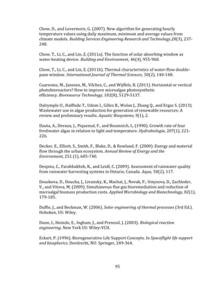 95
Chow, D., and Levermore, G. (2007). New algorithm for generating hourly
temperature values using daily maximum, minimum and average values from
climate models. Building Services Engineering Research and Technology,28(3), 237-
248.
Chow, T., Li, C., and Lin, Z. (2011a). The function of solar absorbing window as
water-heating device. Building and Environment, 46(4), 955-960.
Chow, T., Li, C., and Lin, Z. (2011b). Thermal characteristics of water-flow double-
pane window. International Journal of Thermal Sciences, 50(2), 140-148.
Cuaresma, M., Janssen, M., Vílchez, C., and Wijffels, R. (2011). Horizontal or vertical
photobioreactors? How to improve microalgae photosynthetic
efficiency. Bioresource Technology, 102(8), 5129-5137.
Dalrymple O., Halfhide T., Udom I., Gilles B., Wolan J., Zhang Q., and Ergas S. (2013).
Wastewater use in algae production for generation of renewable resources: A
review and preliminary results. Aquatic Biosystems, 9(1), 2.
Dauta, A., Devaux, J., Piquemal, F., and Boumnich, L. (1990). Growth rate of four
freshwater algae in relation to light and temperature. Hydrobiologia, 207(1), 221-
226.
Decker, E., Elliott, S., Smith, F., Blake, D., & Rowland, F. (2000). Energy and material
flow through the urban ecosystem. Annual Review of Energy and the
Environment, 251 (1), 685-740.
Despins, C., Farahbakhsh, K., and Leidl, C. (2009). Assessment of rainwater quality
from rainwater harvesting systems in Ontario, Canada. Aqua, 58(2), 117.
Douskova, D., Doucha, J., Livansky, K., Machat, J., Novak, P., Umysova, D., Zachleder,
V., and Vitova, M. (2009). Simultaneous flue gas bioremediation and reduction of
microalgal biomass production costs. Applied Microbiology and Biotechnology, 82(1),
179-185.
Duffie, J., and Beckman, W. (2006). Solar engineering of thermal processes (3rd Ed.).
Hoboken, US: Wiley.
Dunn, I., Heinzle, E., Ingham, J., and Prenosil, J. (2003). Biological reaction
engineering. New York US: Wiley-VCH.
Eckart, P. (1996). Bioregenerative Life Support Concepts. In Spaceflight life support
and biospherics. Dordrecht, NU: Springer, 249-364.
 