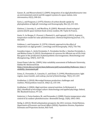 97
Ganzer, B., and Messerschmid, E. (2009). Integration of an algal photobioreactor into
an environmental control and life support system of a space station. Acta
Astronautica, 65(1), 248-261.
Gavis, J., and Ferguson, J. (1975). Kinetics of carbon dioxide uptake by
phytoplankton at high pH. Limnology and Oceanography, Mar (2), 211-221.
Gitelson, I., Lisovsky, G., and MacElroy, R. (2003). Manmade closed ecological
systems (Earth space institute book series). London, UK: Taylor & Francis.
Goetz, V., Le Borgne, F., Pruvost, J., Plantard, G., and Legrand, J. (2011). A generic
temperature model for solar photobioreactors. Chemical Engineering Journal, 175,
443-449.
Goldman, J., and Carpenter, E. (1974). A kinetic approach to the effect of
temperature on algal growth 1. Limnology and Oceanography, 19(5), 756-766.
González-López, C., Acién Fernández, F., Fernández-Sevilla, J., Sánchez Fernández, J.,
and Molina Grima, E. (2012). Development of a process for efficient use of CO2 from
flue gases in the production of photosynthetic microorganisms. Biotechnology and
Bioengineering, 109(7), 1637-50.
Green Power Labs Inc. (2009). Solar suitability assessment of Dalhousie University,
Halifax NS. Retrieved from
https://www.dal.ca/content/dam/dalhousie/pdf/sustainability/Dalhousie_Solar_S
uitability_Assessment.pdf
Grima, E., Fernandez, F., Camacho, F., and Chisti, Y. (1999). Photobioreactors: light
regime, mass transfer, and scaleup. Journal of biotechnology, 70(1), 231-247.
Grobbelaar, J. (2010). Microalgal biomass production: challenges and
realities. Photosynthesis research, 106(1-2), 135-144.
Grobbelaar, J. (2004). Algal nutrition: mineral nutrition. In Richmond, A.
(Ed.). Handbook of microalgal culture: biotechnology and applied phycology. Oxford,
UK: Blackwell Science, 97-124.
Gutierrez, J., Porta-Gandara, M., and Fernandez, J. (2008). Passive temperature solar
control of an outdoor photobioreactor. Renewable Energy, 33(8), 1892-1903.
Heilig, G. (2012). World urbanization prospects: the 2011 revision. United Nations,
Department of Economic and Social Affairs (DESA), Population Division, Population
Estimates and Projections Section, New York.
 