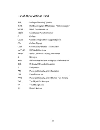 xi
List of Abbreviations Used
BBS Biological Building System
BIMP Building Integrated Microalgae Photobioreactor
b-PBR Batch Photobioreactor
c-PBR Continuous Photobioreactor
C Carbon
CELSS Closed Ecological Life Support System
CO2 Carbon Dioxide
CSTR Continuously-Stirred Tank Reactor
MATLAB MATrix LABoratory
MCHP Micro-Combined Heating and Power
N Nitrogen
NASA National Aeronautics and Space Administration
ODE Ordinary Differential Equation
P Phosphorus
PAR Photosynthetically Active Radiation
PBR Photobioreactor
PPFD Photosynthetically Active Photon Flux Density
TKN Total Kjeldahl Nitrogen
TP Total Phosphorus
UN United Nations
 