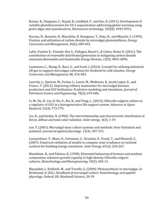 99
Kumar, K., Dasgupta, C., Nayak, B., Lindblad, P., and Das, D. (2011). Development of
suitable photobioreactors for CO 2 sequestration addressing global warming using
green algae and cyanobacteria. Bioresource technology, 102(8), 4945-4953.
Kurano, N., Ikemoto, H., Miyashita, H, Hasegawa, T., Hata, H., and Miyachi, S. (1995).
Fixation and utilization of carbon dioxide by microalgal photosynthesis. Energy
Conversion and Management, 36(6), 689-692.
Labis, Paulino E., Visande, Rey G., Pallugna, Reuel C., & Caliao, Nolan D. (2011). The
contribution of renewable distributed generation in mitigating carbon dioxide
emissions.Renewable and Sustainable Energy Reviews, 15(9), 4891-4896.
Laamanen, C., Shang, H., Ross, G., and Scott, J. (2014). A model for utilizing industrial
off-gas to support microalgae cultivation for biodiesel in cold climates. Energy
Conversion and Management, 88, 476-483.
Lacerda, L., Queiroz, M., Furlan, L., Lauro, M., Modenesi, K., Jacob-Lopes, E., and
Franco, T. (2011). Improving refinery wastewater for microalgal biomass
production and CO2 biofixation: Predictive modeling and simulation. Journal of
Petroleum Science and Engineering, 78(3), 679-686.
Li, M., Hu, D., Liu, H. Hu, E., Xie, B., and Tong, L.. (2013). Chlorella vulgaris culture as
a regulator of CO2 in a bioregenerative life support system. Advances in Space
Research, 52(4), 773-779.
Liu, B., and Jordan, R. (1960). The interrelationship and characteristic distribution of
direct, diffuse and total solar radiation. Solar energy, 4(3), 1-19.
Lee, Y. (2001). Microalgal mass culture systems and methods: their limitation and
potential. Journal of applied phycology, 13(4), 307-315.
Loutzenhiser, P., Manz, H., Felsmann, C., Strachan, P., Frank, T., and Maxwell, G.
(2007). Empirical validation of models to compute solar irradiance on inclined
surfaces for building energy simulation. Solar Energy, 81(2), 254-267.
Mandalam, R., and Palsson, B. (1998). Elemental balancing of biomass and medium
composition enhances growth capacity in high-density Chlorella vulgaris
cultures. Biotechnology and Bioengineering, 59(5), 605-11.
Masojidek, J., Koblizek, M., and Torzillo, G. (2004). Photosynthesis in microalgae. In
Richmond, A. (Ed.). Handbook of microalgal culture: biotechnology and applied
phycology. Oxford, UK: Blackwell Science, 20-39
 