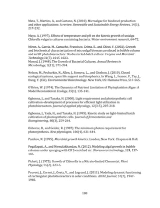 100
Mata, T., Martins, A., and Caetano, N. (2010). Microalgae for biodiesel production
and other applications: A review. Renewable and Sustainable Energy Reviews, 14(1),
217-232.
Mayo, A. (1997). Effects of temperature and pH on the kinetic growth of unialga
Chlorella vulgaris cultures containing bacteria. Water environment research, 64-72.
Miron, A., Garcia, M., Camacho, Francisco, Grima, E., and Chisti, Y. (2002). Growth
and biochemical characterization of microalgal biomass produced in bubble column
and airlift photobioreactors: Studies in fed-batch culture. Enzyme and Microbial
Technology,31(7), 1015-1023.
Monod, J. (1949). The Growth of Bacterial Cultures. Annual Reviews in
Microbiology, 3(11), 371-394.
Nelson, M., Pechurkin, N., Allen, J., Somova, L.., and Gitelson, J. (2010). Closed
ecological systems, space life support and biospherics. In Wang, L., Ivanov, V., Tay, J.,
Hung, Y. (Ed.). Environmental Biotechnology. New York, US: Humana Press, 517-565.
O'Brien, W. (1974). The Dynamics of Nutrient Limitation of Phytoplankton Algae: A
Model Reconsidered. Ecology, 55(1), 135-141.
Ogbonna, J., and Tanaka, H. (2000). Light requirement and photosynthetic cell
cultivation–development of processes for efficient light utilization in
photobioreactors. Journal of applied phycology, 12(3-5), 207-218.
Ogbonna, J., Yada, H., and Tanaka, H. (1995). Kinetic study on light-limited batch
cultivation of photosynthetic cells. Journal of fermentation and
Bioengineering, 80(3), 259-264.
Osborne, B., and Geider, R. (1987). The minimum photon requirement for
photosynthesis. New phytologist, 106(4), 631-644.
Panikov, N. (1995). Microbial growth kinetics. London; New York: Chapman & Hall.
Pegallapati, A., and Nirmalakhandan, N. (2012). Modeling algal growth in bubble
columns under sparging with CO 2-enriched air. Bioresource technology, 124, 137-
145.
Pickett, J. (1975). Growth of Chlorella in a Nitrate-limited Chemostat. Plant
Physiology, 55(2), 223-5.
Pruvost, J., Cornet, J., Goetz, V., and Legrand, J. (2011). Modeling dynamic functioning
of rectangular photobioreactors in solar conditions. AIChE Journal, 57(7), 1947-
1960.
 