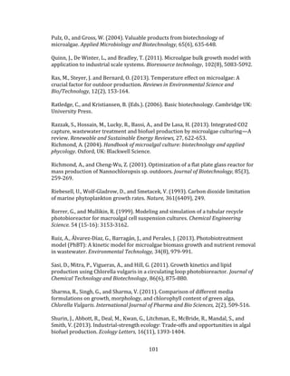 101
Pulz, O., and Gross, W. (2004). Valuable products from biotechnology of
microalgae. Applied Microbiology and Biotechnology, 65(6), 635-648.
Quinn, J., De Winter, L., and Bradley, T. (2011). Microalgae bulk growth model with
application to industrial scale systems. Bioresource technology, 102(8), 5083-5092.
Ras, M., Steyer, J. and Bernard, O. (2013). Temperature effect on microalgae: A
crucial factor for outdoor production. Reviews in Environmental Science and
Bio/Technology, 12(2), 153-164.
Ratledge, C., and Kristiansen, B. (Eds.). (2006). Basic biotechnology. Cambridge UK:
University Press.
Razzak, S., Hossain, M., Lucky, R., Bassi, A., and De Lasa, H. (2013). Integrated CO2
capture, wastewater treatment and biofuel production by microalgae culturing—A
review. Renewable and Sustainable Energy Reviews, 27, 622-653.
Richmond, A. (2004). Handbook of microalgal culture: biotechnology and applied
phycology. Oxford, UK: Blackwell Science.
Richmond, A., and Cheng-Wu, Z. (2001). Optimization of a flat plate glass reactor for
mass production of Nannochloropsis sp. outdoors. Journal of Biotechnology, 85(3),
259-269.
Riebesell, U., Wolf-Gladrow, D., and Smetacek, V. (1993). Carbon dioxide limitation
of marine phytoplankton growth rates. Nature, 361(6409), 249.
Rorrer, G., and Mullikin, R. (1999). Modeling and simulation of a tubular recycle
photobioreactor for macroalgal cell suspension cultures. Chemical Engineering
Science. 54 (15-16): 3153-3162.
Ruiz, A., Álvarez-Díaz, G., Barragán, J., and Perales, J. (2013). Photobiotreatment
model (PhBT): A kinetic model for microalgae biomass growth and nutrient removal
in wastewater. Environmental Technology, 34(8), 979-991.
Sasi, D., Mitra, P., Vigueras, A., and Hill, G. (2011). Growth kinetics and lipid
production using Chlorella vulgaris in a circulating loop photobioreactor. Journal of
Chemical Technology and Biotechnology, 86(6), 875-880.
Sharma, R., Singh, G., and Sharma, V. (2011). Comparison of different media
formulations on growth, morphology, and chlorophyll content of green alga,
Chlorella Vulgaris. International Journal of Pharma and Bio Sciences, 2(2), 509-516.
Shurin, J., Abbott, R., Deal, M., Kwan, G., Litchman, E., McBride, R., Mandal, S., and
Smith, V. (2013). Industrial-strength ecology: Trade-offs and opportunities in algal
biofuel production. Ecology Letters, 16(11), 1393-1404.
 