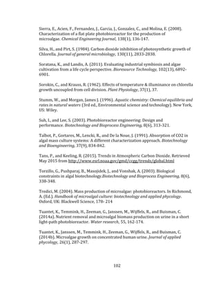 102
Sierra, E., Acien, F., Fernandez, J., Garcia, J., Gonzalez, C., and Molina, E. (2008).
Characterization of a flat plate photobioreactor for the production of
microalgae. Chemical Engineering Journal, 138(1), 136-147.
Silva, H., and Pirt, S. (1984). Carbon dioxide inhibition of photosynthetic growth of
Chlorella. Journal of general microbiology, 130(11), 2833-2838.
Soratana, K., and Landis, A. (2011). Evaluating industrial symbiosis and algae
cultivation from a life cycle perspective. Bioresource Technology, 102(13), 6892-
6901.
Sorokin, C., and Krauss, R. (1962). Effects of temperature & illuminance on chlorella
growth uncoupled from cell division. Plant Physiology, 37(1), 37.
Stumm, W., and Morgan, James J. (1996). Aquatic chemistry: Chemical equilibria and
rates in natural waters (3rd ed., Environmental science and technology). New York,
US: Wiley.
Suh, I., and Lee, S. (2003). Photobioreactor engineering: Design and
performance. Biotechnology and Bioprocess Engineering, 8(6), 313-321.
Talbot, P., Gortares, M., Lencki, R., and De la Noue, J. (1991). Absorption of CO2 in
algal mass culture systems: A different characterization approach. Biotechnology
and Bioengineering, 37(9), 834-842.
Tans, P., and Keeling, R. (2015). Trends in Atmospheric Carbon Dioxide. Retrieved
May 2015 from http://www.esrl.noaa.gov/gmd/ccgg/trends/global.html
Torzillo, G., Pushparaj, B., Masojidek, J., and Vonshak, A. (2003). Biological
constraints in algal biotechnology.Biotechnology and Bioprocess Engineering, 8(6),
338-348.
Tredici, M. (2004). Mass production of microalgae: photobioreactors. In Richmond,
A. (Ed.). Handbook of microalgal culture: biotechnology and applied phycology.
Oxford, UK: Blackwell Science, 178- 214
Tuantet, K., Temmink, H., Zeeman, G., Janssen, M., Wijffels, R., and Buisman, C.
(2014a). Nutrient removal and microalgal biomass production on urine in a short
light-path photobioreactor. Water research, 55, 162-174.
Tuantet, K., Janssen, M., Temmink, H., Zeeman, G., Wijffels, R., and Buisman, C.
(2014b). Microalgae growth on concentrated human urine. Journal of applied
phycology, 26(1), 287-297.
 