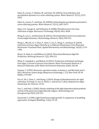 103
Udert, K., Larsen, T., Biebow, M., and Gujer, W. (2003a). Urea hydrolysis and
precipitation dynamics in a urine-collecting system. Water Research, 37(11), 2571-
2582.
Udert, K., Larsen, T., and Gujer, W. (2003b). Estimating the precipitation potential in
urine-collecting systems. Water Research, 37(11), 2667-2677.
Ugwu, C.U., Aoyagi, H., and Uchiyama, H. (2008). Photobioreactors for mass
cultivation of algae. Bioresource Technology, 99(10), 4021-4028.
Wang, B., Lan, C., and Horsman, M. (2012). Closed photobioreactors for production
of microalgal biomasses. Biotechnology Advances, 30(4), 904-912.
Wang, L., Min, M., Li, Y., Chen, P., Chen, Y., Liu, Y., Wang, Y., and Ruan, R. (2010).
Cultivation of Green Algae Chlorella sp. in Different Wastewaters from Municipal
Wastewater Treatment Plant. Applied Biochemistry and Biotechnology, 162(4), 1174-
1186.
Weyer, K., Bush, D., and Willson, B. (2010). Theoretical Maximum Algal Oil
Production. BioEnergy Research. 3 (2): 204-213.
Wiley, P., Campbell, J., and Mckuin, B. (2011). Production of biodiesel and biogas
from algae: A review of process train options. Water Environment Research: A
Research Publication of the Water Environment Federation, 83(4), 326-38.
Yamane, T. (1995). Bioreactor operation modes. In Asenjo, J., and Merchuk, José C.
(Ed.). Bioreactor system design (Bioprocess technology; v. 21). New York, US: M.
Dekker, 479-509
Yen, H., Hu, I., Chen, C., and Chang, J. (2014). Design of photobioreactors for algal
cultivation. In Pandy, A., Lee, D., Chisti, Y., and Soccol, C. (Ed.). Biofuels from Algae.
Amsterdam, NL: Elsevier, 23-45.
Yun, Y., and Park, J. (2003). Kinetic modeling of the light‐dependent photosynthetic
activity of the green microalga Chlorella vulgaris. Biotechnology and
bioengineering, 83(3), 303-311.
Zonneveld, C. (1998). Light-limited microalgal growth: A comparison of modelling
approaches. Ecological Modelling, 113(1), 41-54.
 