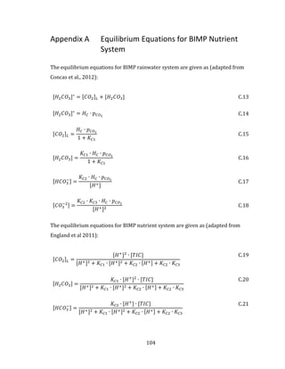 104
Appendix A Equilibrium Equations for BIMP Nutrient
System
The equilibrium equations for BIMP rainwater system are given as (adapted from
Concas et al., 2012):
[𝐻2 𝐶𝑂3]∗
= [𝐶𝑂2] 𝐿 + [𝐻2 𝐶𝑂3] C.13
[𝐻2 𝐶𝑂3]∗
= 𝐻 𝐶 ∙ 𝑝 𝐶𝑂2 C.14
[𝐶𝑂2] 𝐿 =
𝐻 𝐶 ∙ 𝑝 𝐶𝑂2
1 + 𝐾𝐶1
C.15
[𝐻2 𝐶𝑂3] =
𝐾𝐶1 ∙ 𝐻 𝐶 ∙ 𝑝 𝐶𝑂2
1 + 𝐾𝐶1
C.16
[𝐻𝐶𝑂3
−] =
𝐾𝐶2 ∙ 𝐻 𝐶 ∙ 𝑝 𝐶𝑂2
[𝐻+]
C.17
[𝐶𝑂3
−2] =
𝐾𝐶2 ∙ 𝐾𝐶3 ∙ 𝐻 𝐶 ∙ 𝑝 𝐶𝑂2
[𝐻+]2 C.18
The equilibrium equations for BIMP nutrient system are given as (adapted from
England et al 2011):
[𝐶𝑂2] 𝐿 =
[𝐻+
]2
∙ [𝑇𝐼𝐶]
[𝐻+]2 + 𝐾𝐶1 ∙ [𝐻+]2 + 𝐾𝐶2 ∙ [𝐻+] + 𝐾𝐶2 ∙ 𝐾𝐶3
C.19
[𝐻2 𝐶𝑂3] =
𝐾𝐶1 ∙ [𝐻+
]2
∙ [𝑇𝐼𝐶]
[𝐻+]2 + 𝐾𝐶1 ∙ [𝐻+]2 + 𝐾𝐶2 ∙ [𝐻+] + 𝐾𝐶2 ∙ 𝐾𝐶3
C.20
[𝐻𝐶𝑂3
−] =
𝐾𝐶2 ∙ [𝐻+
] ∙ [𝑇𝐼𝐶]
[𝐻+]2 + 𝐾𝐶1 ∙ [𝐻+]2 + 𝐾𝐶2 ∙ [𝐻+] + 𝐾𝐶2 ∙ 𝐾𝐶3
C.21
 