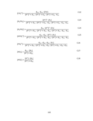 105
[𝐶𝑂3
−2] =
𝐾𝐶2 ∙ 𝐾𝐶3 ∙ [𝑇𝐼𝐶]
[𝐻+]2 + 𝐾𝐶1 ∙ [𝐻+]2 + 𝐾𝐶2 ∙ [𝐻+] + 𝐾𝐶2 ∙ 𝐾𝐶3
C.22
[𝐻3 𝑃𝑂4] =
[𝐻+
]3
∙ [𝑃𝑇]
[𝐻+]3 + 𝐾 𝑃1 ∙ [𝐻+]2 + 𝐾 𝑃1 ∙ 𝐾 𝑃2 ∙ [𝐻+] + 𝐾 𝑃1 ∙ 𝐾 𝑃2 ∙ 𝐾 𝑃3
C.23
[𝐻2 𝑃𝑂4
−
] =
𝐾 𝑃1 ∙ [𝐻+
]2
∙ [𝑃𝑇]
[𝐻+]3 + 𝐾 𝑃1 ∙ [𝐻+]2 + 𝐾 𝑃1 ∙ 𝐾 𝑃2 ∙ [𝐻+] + 𝐾 𝑃1 ∙ 𝐾 𝑃2 ∙ 𝐾 𝑃3
C.24
[𝐻𝑃𝑂4
−2
] =
𝐾 𝑃1 ∙ 𝐾 𝑃2 ∙ [𝐻+
] ∙ [𝑃𝑇]
[𝐻+]3 + 𝐾 𝑃1 ∙ [𝐻+]2 + 𝐾 𝑃1 ∙ 𝐾 𝑃2 ∙ [𝐻+] + 𝐾 𝑃1 ∙ 𝐾 𝑃2 ∙ 𝐾 𝑃3
C.25
[𝑃𝑂4
−3
] =
𝐾 𝑃1 ∙ 𝐾 𝑃2 ∙ 𝐾 𝑃3 ∙ [𝑃𝑇]
[𝐻+]3 + 𝐾 𝑃1 ∙ [𝐻+]2 + 𝐾 𝑃1 ∙ 𝐾 𝑃2 ∙ [𝐻+] + 𝐾 𝑃1 ∙ 𝐾 𝑃2 ∙ 𝐾 𝑃3
C.26
[𝑁𝐻3] =
𝐾 𝑁1 ∙ [𝑁 𝑇]
[𝐻+] + 𝐾 𝑁1
C.27
[𝑁𝐻4
+
] =
[𝐻+] ∙ [𝑁 𝑇]
[𝐻+] + 𝐾 𝑁1
C.28
 