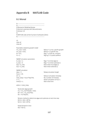 107
Appendix B MATLAB Code
B.1 Monod
% ---------------------------------------------------------
% ---------------------------------------------------------
% Bioreactor Modeling Review
% Nutrient substrate with Monod kinetics
% Version 1.0
%
% MATLAB code written by Aaron Outhwaite (2015)
% ---------------------------------------------------------
clc
clear all
close all
%variables related to growth model
mu_max = 0.05; %(hour^-1) max. specific growth
mu_loss = 0.01; %(hour^-1) specific loss
Ks = 0.5; %(g L^-1) half-sat. constant
Ys = 1; %(g X g^-1 S) yield coeffient
%BIMP simulation parameters
X_now = 1; %(g L^-1) initial algae []
S_now = 3; %(g L^-1) initial substrate []
X(1) = X_now; %set initial microalgae []
S(1) = S_now; %set initial substrate []
%BIMP simulation
days = 7; %(day) simulation length
hours = 24;
dt = 1; %(hour) simulation timestep
total_tstep = hours*days*dt; %(-) number of timestep
t = 1; %start simulation at hour 1
time(1) = t; %set initial time
while t < total_tstep
%calculate algae growth
mu = mu_max*S(t)/(Ks + S(t));
dX = (mu - mu_loss)*X(t);
dS = -mu*X(t)/Ys;
%Eulers method to determine algae and substrate at next time step
X(t+1) = X(t) + dX*dt;
S(t+1) = S(t) + dS*dt;
%step forward in time
X(t) = X(t+1);
 