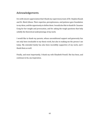 xii
Acknowledgements
It is with sincere appreciation that I thank my supervisory team of Dr. Stephen Kuzak
and Dr. Mark Gibson. Their expertise, perceptiveness, and patience gave foundation
to my ideas, and the opportunity to define them. I would also like to thank Dr. Susanne
Craig for her insight and provocation, and for asking the tough questions that help
solidify the theoretical underpinnings of my work.
I would like to thank my parents, whose unconditional support and generosity has
not only been invaluable to my thesis work, but also in making me the person I am
today. My extended family has also been incredibly supportive of my work, and I
thank them as well.
Finally, and most importantly, I thank my wife Elizabeth Powell. She has been, and
continues to be, my inspiration.
 