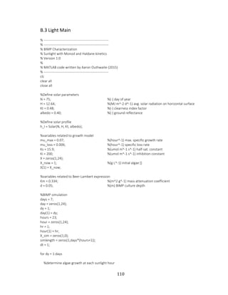 110
B.3 Light Main
% ---------------------------------------------------------
% ---------------------------------------------------------
% BIMP Characterization
% Sunlight with Monod and Haldane kinetics
% Version 1.0
%
% MATLAB code written by Aaron Outhwaite (2015)
% ---------------------------------------------------------
clc
clear all
close all
%Define solar parameters
N = 75; %(-) day of year
H = 12.64; %(MJ m^-2 d^-1) avg. solar radiation on horizontal surface
Kt = 0.48; %(-) clearness index factor
albedo = 0.40; %(-) ground reflectance
%Define solar profile
h_I = Solar(N, H, Kt, albedo);
%variables related to growth model
mu_max = 0.07; %(hour^-1) max. specific growth rate
mu_loss = 0.006; %(hour^-1) specific loss rate
Ks = 15.9; %(umol m^-1 s^-1) half-sat. constant
Ki = 200; %(umol m^-1 s^-1) inhibition constant
X = zeros(1,24);
X_now = 1; %(g L^-1) initial algae []
X(1) = X_now;
%variables related to Beer-Lambert expression
Km = 0.334; %(m^2 g^-1) mass attenuation coefficient
d = 0.05; %(m) BIMP culture depth
%BIMP simulation
days = 7;
day = zeros(1,24);
dy = 1;
day(1) = dy;
hours = 23;
hour = zeros(1,24);
hr = 1;
hour(1) = hr;
X_sim = zeros(1,0);
simlength = zeros(1,days*(hours+1));
dt = 1;
for dy = 1:days
%determine algae growth at each sunlight hour
 