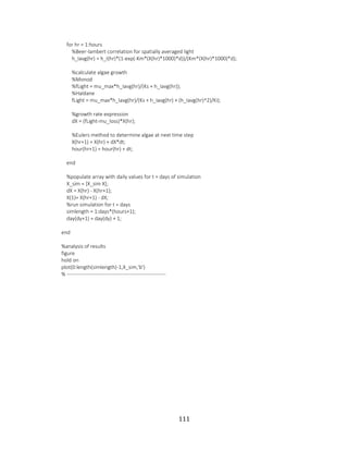 111
for hr = 1:hours
%Beer-lambert correlation for spatially averaged light
h_Iavg(hr) = h_I(hr)*(1-exp(-Km*(X(hr)*1000)*d))/(Km*(X(hr)*1000)*d);
%calculate algae growth
%Monod
%fLight = mu_max*h_Iavg(hr)/(Ks + h_Iavg(hr));
%Haldane
fLight = mu_max*h_Iavg(hr)/(Ks + h_Iavg(hr) + (h_Iavg(hr)^2)/Ki);
%growth rate expression
dX = (fLight-mu_loss)*X(hr);
%Eulers method to determine algae at next time step
X(hr+1) = X(hr) + dX*dt;
hour(hr+1) = hour(hr) + dt;
end
%populate array with daily values for t = days of simulation
X_sim = [X_sim X];
dX = X(hr) - X(hr+1);
X(1)= X(hr+1) - dX;
%run simulation for t = days
simlength = 1:days*(hours+1);
day(dy+1) = day(dy) + 1;
end
%analysis of results
figure
hold on
plot(0:length(simlength)-1,X_sim,'b')
% ---------------------------------------------------------
 