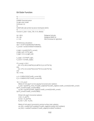 112
B.4 Solar Function
% ---------------------------------------------------------
% ---------------------------------------------------------
% BIMP Characterization
% Light solar model
% Version 1.0
%
% MATLAB code written by Aaron Outhwaite (2015)
% ---------------------------------------------------------
function h_Solar = Solar_T(N, H, Kt, albedo)
lat = 44.4; %(degree) latitude
tilt = 90; %(degree) BIMP tilt
n = 1.0; %(hr) timestep for light/dark
%Preliminary calculations
decl = 23.45*sind((360/365)*(284+N));
h_sunset = acosd(-tand(lat)*tand(decl));
d_light = round((2/15)*h_sunset);
d_light_half = 0.5*d_light;
h_light = 0.5:n:d_light_half;
h_angle = 0.25*60*h_light;
h_count = numel(h_angle);
if h_sunset <= 81.4
Hd = H*(1.391-(3.560*Kt)+(4.189*Kt^2)-(2.137*Kt^3));
else
Hd = H*(1.311-(3.022*Kt)+(3.427*Kt^2)-(1.821*Kt^3));
end
Hb = H-Hd;
a_rt = 0.409+0.5016*sind(h_sunset-60);
b_rt = 0.6609-0.4767*sind(h_sunset-60);
for i = 1:h_count
%Ratio of mth.avg.hr to mon.avg.day horizontal solar radiation
rt_w(i) = (pi/24)*(a_rt+(b_rt*cosd(h_angle(i))))*((cosd(h_angle(i))-cosd(h_sunset))/(sind(h_sunset)-
((pi*h_sunset)*cosd(h_sunset)/180)));
rd_w(i) = (pi/24)*((cosd(h_angle(i))-cosd(h_sunset))/(sind(h_sunset)-
((pi*h_sunset)*cosd(h_sunset)/180)));
%Total mth.avg.hr horizontal radiation
I_h(i) = rt_w(i)*H;
Id_h(i) = rd_w(i)*Hd;
Ib_h(i) = I_h(i) - Id_h(i);
%Ratio of mth.avg.hr horizontal to vertical surface solar radiation
cos_0(i) = cosd(lat-tilt)*cosd(decl)*cosd(h_angle(i))+sind(lat-tilt)*sind(decl);
cos_0z(i) = cosd(lat)*cosd(decl)*cosd(h_angle(i))+sind(lat)*sind(decl);
 