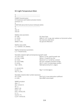114
B.5 Light-Temperature Main
% ---------------------------------------------------------
% ---------------------------------------------------------
% BIMP Characterization
% Temperature with RuBisCo activation kinetics
% Version 1.0
%
% MATLAB code written by Aaron Outhwaite (2015)
% ---------------------------------------------------------
clc
clear all
close all
%define solar parameters
N = 258; %(-) day of year
H = 14.33; %(MJ m^-2 d^-1) avg. solar radiation on horizontal surface
Kt = 0.50; %(-) clearness index factor
albedo = 0.20; %(-) ground reflectance
%define solar profile
h_I = Solar(N, H, Kt, albedo);
%define temperature parameters
h_T = Temperature();
%variables related to light and temperature growth model
mu_max = 0.07; %(hour^-1) max. specific growth rate
mu_loss = 0.006; %(hour^-1) specific loss rate
Ks = 15.9; %(umol m^-1 s^-1) half-sat. constant
Ea = 62.5*1000; %(J mol^-1) RuBisCo activation energy
R = 8.314; %(J K^-1 mol^-1) universal gas constant
Topt = 305.4; %(K) Optimal temp for C. vulgaris
X = zeros(1,24);
X_now = 1; %(g L^-1) initial algae []
X(1) = X_now;
%variables related to Beer-Lambert expression
Km = 0.334; %(m^2 g^-1) mass attenuation coefficient
d = 0.05; %(m) BIMP culture depth
%BIMP simulation
days = 7;
day = zeros(1,7);
dy = 1;
day(1) = dy;
hours = 23;
hour = zeros(1,24);
hr = 1;
hour(1) = hr;
X_sim = zeros(1,0);
 
