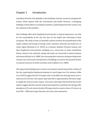 1
Chapter 1 Introduction
A problem faced by cities globally is that buildings consume resources and generate
wastes, which impacts both the environment and health. However, re-designing
buildings so they behave as ecological machines, and bioregenerate their wastes, may
be a solution to this problem.
How buildings affect their biophysical environment is of great importance, not only
for the sustainability of the city, but also for the health and well-being of their
occupants. The study of cities as metabolic systems involves the quantification of the
inputs, outputs and storage of energy, water, nutrients, materials and wastes for an
urban region (Kennedy et al., 2010). As a primary mediator between humans and
their biophysical environments, buildings are a microcosm of urban metabolism
theory, wherein raw materials, energy and water are converted to human biomass
and wastes (Decker et al., 2000). By consuming these resources and generating waste
streams, the construction and operation of buildings account for the greatest burden
on natural resources of all the economic sectors (Kibert et al., 2000).
The impact that buildings have on their environment extends beyond the confines of
the city, impacting the biophysical makeup of a much larger area. For instance, Folke
et al. (1997) suggest that the 29 largest cities in the Baltic Sea drainage basin cover a
total area of 2,216 km2, but require open land that is approximately 200 times larger
to supply the resources they require. Even more alarming is the fact that these same
authors suggest that the amount of open land required to assimilate the nitrogen (N),
phosphorus (P), and carbon dioxide (CO2) generated as waste in these 29 cities is at
least 400 – 1000 times larger than the size of the cities themselves.
 