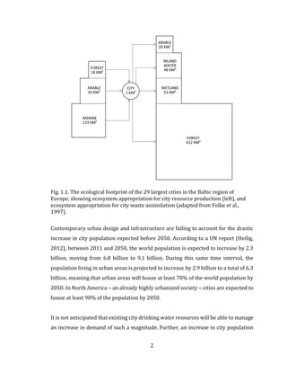 2
Fig. 1.1. The ecological footprint of the 29 largest cities in the Baltic region of
Europe, showing ecosystem appropriation for city resource production (left), and
ecosystem appropriation for city waste assimilation (adapted from Folke et al.,
1997).
Contemporary urban design and infrastructure are failing to account for the drastic
increase in city population expected before 2050. According to a UN report (Heilig,
2012), between 2011 and 2050, the world population is expected to increase by 2.3
billion, moving from 6.8 billion to 9.1 billion. During this same time interval, the
population living in urban areas is projected to increase by 2.9 billion to a total of 6.3
billion, meaning that urban areas will house at least 70% of the world population by
2050. In North America – an already highly urbanized society – cities are expected to
house at least 90% of the population by 2050.
It is not anticipated that existing city drinking water resources will be able to manage
an increase in demand of such a magnitude. Further, an increase in city population
 
