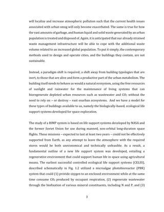 3
will localize and increase atmospheric pollution such that the current health issues
associated with urban smog will only become exacerbated. The same is true for how
the vast amounts of garbage, and human liquid and solid waste generated by an urban
population is treated and disposed of. Again, it is anticipated that our already strained
waste management infrastructure will be able to cope with the additional waste
volume related to an increased global population. To put it simply, the contemporary
methods used to design and operate cities, and the buildings they contain, are not
sustainable.
Instead, a paradigm shift is required; a shift away from building typologies that are
inert, to those that are alive and form a productive part of the urban metabolism. The
building itself needs to behave as would a natural ecosystem, using the free resources
of sunlight and rainwater for the maintenance of living systems that can
bioregenerate depleted urban resources such as wastewater and CO2 without the
need to rely on – or destroy – vast exurban ecosystems. And we have a model for
these types of buildings available to us, namely the biologically-based, ecological life
support systems developed for space exploration.
The study of a BIMP system is based on life support systems developed by NASA and
the former Soviet Union for use during manned, non-orbital long-duration space
flights. These missions – expected to last at least two years – could not be effectively
supported from Earth, as any attempt to leave the atmosphere with the required
stores would be both uneconomical and technically unfeasible. As a result, a
fundamental outline of a new life support system was developed, entailing a
regenerative environment that could support human life in space using agricultural
means. The earliest successful controlled ecological life support systems (CELSS),
described schematically in Fig. 1.2 utilized a microalgae photobioreactor (PBR)
system that could (1) provide oxygen to an enclosed environment while at the same
time consume CO2 produced by occupant respiration, (2) regenerate wastewater
through the biofixation of various mineral constituents, including N and P, and (3)
 