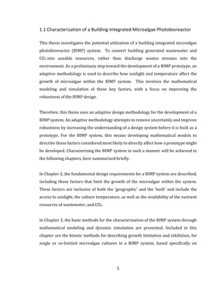 5
1.1 Characterization of a Building-Integrated Microalgae Photobioreactor
This thesis investigates the potential utilization of a building integrated microalgae
photobioreactor (BIMP) system. To convert building generated wastewater and
CO2 into useable resources, rather than discharge wastes streams into the
environment. As a preliminary step toward the development of a BIMP prototype, an
adaptive methodology is used to describe how sunlight and temperature affect the
growth of microalgae within the BIMP system. This involves the mathematical
modeling and simulation of these key factors, with a focus on improving the
robustness of the BIMP design.
Therefore, this thesis uses an adaptive design methodology for the development of a
BIMP system. An adaptive methodology attempts to remove uncertainly and improve
robustness by increasing the understanding of a design system before it is built as a
prototype. For the BIMP system, this means developing mathematical models to
describe those factors considered most likely to directly affect how a prototype might
be developed. Characterizing the BIMP system in such a manner will be achieved in
the following chapters, here summarized briefly.
In Chapter 2, the fundamental design requirements for a BIMP system are described,
including those factors that limit the growth of the microalgae within the system.
These factors are inclusive of both the ‘geographic’ and the ‘built’ and include the
access to sunlight, the culture temperature, as well as the availability of the nutrient
resources of wastewater, and CO2.
In Chapter 3, the basic methods for the characterization of the BIMP system through
mathematical modeling and dynamic simulation are presented. Included in this
chapter are the kinetic methods for describing growth limitation and inhibition, for
single or co-limited microalgae cultures in a BIMP system, based specifically on
 