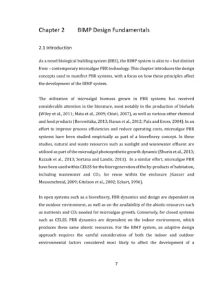 7
Chapter 2 BIMP Design Fundamentals
2.1 Introduction
As a novel biological building system (BBS), the BIMP system is akin to – but distinct
from – contemporary microalgae PBR technology. This chapter introduces the design
concepts used to manifest PBR systems, with a focus on how these principles affect
the development of the BIMP system.
The utilization of microalgal biomass grown in PBR systems has received
considerable attention in the literature, most notably in the production of biofuels
(Wiley et al., 2011; Mata et al., 2009; Chisti, 2007), as well as various other chemical
and food products (Borowitzka, 2013; Harun et al., 2012; Pulz and Gross, 2004). In an
effort to improve process efficiencies and reduce operating costs, microalgae PBR
systems have been studied empirically as part of a biorefinery concept. In these
studies, natural and waste resources such as sunlight and wastewater effluent are
utilized as part of the microalgal photosynthetic growth dynamic (Shurin et al., 2013;
Razzak et al., 2013; Sortana and Landis, 2011). In a similar effort, microalgae PBR
have been used within CELSS for the bioregeneration of the by-products of habitation,
including wastewater and CO2, for reuse within the enclosure (Ganzer and
Messerschmid, 2009; Gitelson et al., 2002; Eckart, 1996).
In open systems such as a biorefinery, PBR dynamics and design are dependent on
the outdoor environment, as well as on the availability of the abiotic resources such
as nutrients and CO2 needed for microalgae growth. Conversely, for closed systems
such as CELSS, PBR dynamics are dependent on the indoor environment, which
produces these same abiotic resources. For the BIMP system, an adaptive design
approach requires the careful consideration of both the indoor and outdoor
environmental factors considered most likely to affect the development of a
 