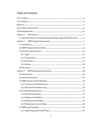 ii
Table of Contents
List of Tables............................................................................................................................................. v
List of Figures..........................................................................................................................................vi
Abstract ...................................................................................................................................................... x
List of Abbreviations Used .................................................................................................................xi
Acknowledgements..............................................................................................................................xii
Chapter 1 Introduction...................................................................................................................1
1.1 Characterization of a Building-Integrated Microalgae Photobioreactor ..............5
Chapter 2 BIMP Design Fundamentals ....................................................................................7
2.1 Introduction..................................................................................................................................7
2.2 BIMP Design Characterization...............................................................................................8
2.3 Growth Limiting Factors....................................................................................................... 16
2.3.1 Light...................................................................................................................................... 16
2.3.2 Temperature ..................................................................................................................... 19
2.3.3 Nutrients............................................................................................................................. 21
2.3.4 Carbon ................................................................................................................................. 24
2.4 Discussion................................................................................................................................... 26
Chapter 3 BIMP Modeling Fundamentals ............................................................................. 28
3.1 Introduction............................................................................................................................... 28
3.2 System Description................................................................................................................. 29
3.3 BIMP System Growth Modeling ......................................................................................... 30
3.3.1 Continuous Photobioreactor....................................................................................... 31
3.3.2 Fed-batch Photobioreactor.......................................................................................... 34
3.4 Growth Rate Expressions ..................................................................................................... 35
3.4.1 Monod Growth Rate ....................................................................................................... 35
3.4.2 Haldane Growth Rate..................................................................................................... 37
3.4.3 Maximum Growth Rate................................................................................................. 39
3.4.4 Multiplicative Growth Rate ......................................................................................... 40
3.5 BIMP Light Dynamics............................................................................................................. 43
3.5.2 Light-Dependent Growth Rate ................................................................................... 49
 