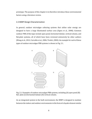 8
prototype. The purpose of this chapter is to therefore introduce these environmental
factors using a literature review.
2.2 BIMP Design Characterization
In general, outdoor microalgae culturing systems that utilize solar energy are
designed to have a large illuminated surface area (Ugwu et al., 2008). Common
outdoor PBR of this type include open pond, horizontal tubular, vertical column, and
flat-plate systems, all of which have been reviewed extensively by other authors
(Wang et al., 2012; Carvalho et al., 2006; Tredici, 2004). An example for each of these
types of outdoor microalgae PBR systems is shown in Fig. 2.1.
Fig. 2.1. Examples of outdoor microalgae PBR systems, including (A) open pond (B)
flat- plate (C) horizontal tubular (D) vertical column.
As an integrated system in the built environment, the BIMP is designed to mediate
between the indoor and outdoor environments in the form of a façade element similar
 