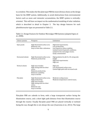 9
to a window. This makes the flat-plate type PBR the most obvious choice as the design
basis for the BIMP system. Additionally, to avoid obstructions from environmental
factors such as snow and rainwater accumulation, the BIMP system is vertically-
oriented. This will have an impact on the mathematical modeling of solar radiation,
which is described in detail in Chapter 3. The key design features for each
photobioreactor type are presented in Table 2.1.
Table 2.1: Design Features for Outdoor Microalgae PBR Systems (adapted Ugwu et
al., 2008).
Culture systems Prospects Limitations
Open ponds High illuminated surface area
Moderate cost;
Easy to clean after cultivation;
High land requirements;
Low productivity;
Low long term culture stability;
Limited control of growth conditions;
Limited to few microalgae strains;
Easily contaminated
Horizontal tubular High illuminated surface area;
Moderate productivity
High gradation for pH, O2, CO2 along tube
length;
High land requirements;
High cost
Vertical column High mass transfer;
High mixing with low shear
stress;
Moderate productivity;
Moderate scalability;
Easy to sterilize
High cost;
Low illuminated surface area;
Limited light path with increased scale
Flat-plate High illuminated surface area;
High productivity;
High mass transfer;
High mixing with low shear
stress;
Moderate cost;
Easy to sterilize
Moderate scaling issues;
Moderate temperature control issues;
Flat-plate PBR are cuboids in form, with a large transparent surface facing the
illumination source, and a short light path distance from that illumination source
through the reactor. Usually flat-plate panel PBR are placed vertically or inclined
facing the sun, though this is not always the case (Cuaresma et al., 2011). The large
 