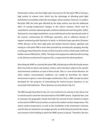 10
illumination surface and short light path characterize the flat-plate PBR as having a
high surface to volume ratio, which has the advantage of affording good light
distribution accessibility within the microalgae culture medium. However, in outdoor
flat-plate PBR, the solar gain afforded by the large surface area has the additional
effect of causing temperature changes in the culture medium, which must be
controlled to maintain optimal growth conditions (Richmond and Cheng-Wu, 2001).
Nutrients for microalgal metabolism are provided based on the operational mode of
the reactor; continuously for CSTR-type operation, and in sufficient density to
support sustained growth dynamics in batch- or fed-batch-type operation (Yamane,
1994). Because of the short light path and limited internal volume, agitation and
mixing in a flat-plate PBR is most often provided by mechanically sparging, thereby
creating gas-liquid dynamics similar to those found in vertical column type airlift and
bubble-column PBR (Chisti, 1989). This type of mixing has the added benefit of acting
as the delivery mechanism for aqueous CO2, a requirement for photosynthesis.
Describing the BIMP as a pseudo flat-plate PBR, and placing it within the façade means
that it has both an indoor and outdoor surface, and is therefore subject to the specific
environmental conditions at each of those locale. This is a non-trivial dilemma, for
while outdoor environmental conditions can readily be described, the indoor
environment requires a more thorough consideration. Here, a BBS concept has been
developed for the purposes of rationalizing the waste/resource dynamics as are
associated with habitation. These dynamics are described in Fig. 2.2.
The BBS concept described in Fig. 2.2 is not resolved in its entirety in this thesis, but
is instead used to orient the characterization of the BIMP system. Explicitly then, and
in summary, the geographic climate describes the amount of solar radiation incident
on the exterior BIMP vertical surface, as well as the outdoor surface temperature. The
indoor surface temperature, as well as the availability of the wastewater nutrients
and CO2 that are utilized for microalgae growth, are both characterized by the indoor
environment of the building in which the BIMP system is placed. Therefore, the four
 
