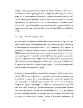 17
which the visible spectrum is between about 380–750 nm (Carvalho et al., 2011). The
radiation that is usable in photosynthesis is called photosynthetically active radiation
(PAR), and its wavelength range corresponds to the visible spectrum, or about 400–
700 nm. Of the total solar resource that is incident on the surface of the Earth, only
about 45.8% is PAR (Weyer et al., 2010). The general reaction for photosynthesis is
given in Eq. 2.1 and it describes the conversion of inorganic compounds and PAR to
organic matter and oxygen by autotrophs such as microalgae (Osborne and Geider,
1987).
𝐶𝑂2 + 𝐻2 𝑂 + 𝑝ℎ𝑜𝑡𝑜𝑛𝑠 → (𝐶𝐻2 𝑂) 𝑛 + 𝑂2 2.1
It is useful here to distinguish between the different methods of reporting light
energy. Often sunlight is described as a radiant flux energy, or irradiance, measured
in units of power per area per time such as J m-2 s-1 (Kalogirou, 2009). However, in
microalgae PBR research, irradiance is typically expressed as PAR photon flux density
(PPFD), measured in units of quanta per area per time, or µmol quanta m-2 s-1, or more
conveniently, µmol m-2 s-1 (Carvalho et al., 2011). The mathematical derivation for the
conversion of PAR radiant flux to PPFD is provided in Chapter 3, for the determination
of the maximum theoretical BIMP photosynthetic yield. However, it is noted here that
an approximate conversion factor for sunlight is 1 J m-2 s-1 PAR radiant flux equals 4.5
µmol m-2 s-1 PPFD (Masojidek et al., 2004).
In addition to the quality of light here described, the quantity of PAR incident on the
exterior BIMP vertical surface is very important in determining growth dynamics.
Consider that on a sunny day in equatorial regions the average solar radiation that
reaches the surface of the Earth is approximately 1000 J m-2 s-1 at noon (Kalogirou,
2009). Of this, approximately 450 J m-2 s-1 is PAR radiant flux, or approximately 2000
µmol m-2 s-1 PPFD. However, the growth of microalgae is optimum at PPFD of about
200 µmol m-2 s-1, or about 1/10th the daily average (Kumar et al., 2011). Any exposure
of the microalgae photosynthetic unit to light intensities above the saturation PPFD
can impair the photosynthetic complex, resulting in decreased growth rates, cell
 