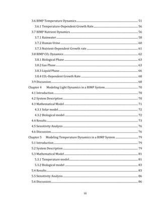 iii
3.6 BIMP Temperature Dynamics............................................................................................. 51
3.6.1 Temperature-Dependent Growth Rate................................................................... 56
3.7 BIMP Nutrient Dynamics...................................................................................................... 56
3.7.1 Rainwater........................................................................................................................... 58
3.7.2 Human Urine..................................................................................................................... 60
3.7.3 Nutrient-Dependent Growth rate ............................................................................. 61
3.8 BIMP CO2 Dynamics................................................................................................................ 62
3.8.1 Biological Phase............................................................................................................... 63
3.8.2 Gas Phase............................................................................................................................ 63
3.8.3 Liquid Phase...................................................................................................................... 66
3.8.4 CO2-Dependent Growth Rate...................................................................................... 68
3.9 Discussion................................................................................................................................... 68
Chapter 4 Modeling Light Dynamics in a BIMP System.................................................. 70
4.1 Introduction............................................................................................................................... 70
4.2 System Description................................................................................................................. 70
4.3 Mathematical Model............................................................................................................... 71
4.3.1 Solar model........................................................................................................................ 72
4.3.2 Biological model .............................................................................................................. 72
4.4 Results.......................................................................................................................................... 73
4.5 Sensitivity Analysis................................................................................................................. 76
4.6 Discussion................................................................................................................................... 76
Chapter 5 Modeling Temperature Dynamics in a BIMP System .................................. 79
5.1 Introduction............................................................................................................................... 79
5.2 System Description................................................................................................................. 79
5.3 Mathematical Model............................................................................................................... 81
5.3.1 Temperature model........................................................................................................ 81
5.3.2 Biological model .............................................................................................................. 83
5.4 Results.......................................................................................................................................... 83
5.5 Sensitivity Analysis................................................................................................................. 86
5.6 Discussion................................................................................................................................... 86
 