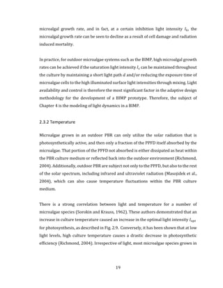 19
microalgal growth rate, and in fact, at a certain inhibition light intensity 𝐼ℎ, the
microalgal growth rate can be seen to decline as a result of cell damage and radiation
induced mortality.
In practice, for outdoor microalgae systems such as the BIMP, high microalgal growth
rates can be achieved if the saturation light intensity 𝐼𝑠 can be maintained throughout
the culture by maintaining a short light path 𝑑 and/or reducing the exposure time of
microalgae cells to the high illuminated surface light intensities through mixing. Light
availability and control is therefore the most significant factor in the adaptive design
methodology for the development of a BIMP prototype. Therefore, the subject of
Chapter 4 is the modeling of light dynamics in a BIMP.
2.3.2 Temperature
Microalgae grown in an outdoor PBR can only utilize the solar radiation that is
photosynthetically active, and then only a fraction of the PPFD itself absorbed by the
microalgae. That portion of the PPFD not absorbed is either dissipated as heat within
the PBR culture medium or reflected back into the outdoor environment (Richmond,
2004). Additionally, outdoor PBR are subject not only to the PPFD, but also to the rest
of the solar spectrum, including infrared and ultraviolet radiation (Masojidek et al.,
2004), which can also cause temperature fluctuations within the PBR culture
medium.
There is a strong correlation between light and temperature for a number of
microalgae species (Sorokin and Krauss, 1962). These authors demonstrated that an
increase in culture temperature caused an increase in the optimal light intensity 𝐼 𝑜𝑝𝑡
for photosynthesis, as described in Fig. 2.9. Conversely, it has been shown that at low
light levels, high culture temperature causes a drastic decrease in photosynthetic
efficiency (Richmond, 2004). Irrespective of light, most microalgae species grown in
 