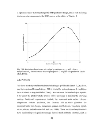 21
a significant factor that may change the BIMP prototype design, and as such modeling
the temperature dynamics in the BIMP system is the subject of Chapter 5.
Fig. 2.10. Variation of maximum microalgal growth rate 𝜇 𝑚𝑎𝑥 with culture
temperature 𝑇 𝑤 for freshwater microalgae species C. vulgaris (adapted from Dauta
et al., 1990).
2.3.3 Nutrients
The three most important nutrients for microalgae growth are carbon (C), N, and P,
and their sustainable supply to any PBR is pivotal for optimizing growth conditions
in an economical way (Grobbelaar, 2004). Note here that the availability of aqueous
C for use in the photosynthetic process will be discussed in detail in the following
section. Additional requirements include the macronutrients sulfur, calcium,
magnesium, sodium, potassium, and chlorine, and in trace quantities the
micronutrients iron, boron, manganese, copper, molybdenum, vanadium, cobalt,
nickel, silicon, and selenium (Suh and Lee, 2003). These nutritional requirements
have traditionally been provided using a purpose-built synthetic substrate, such as
 