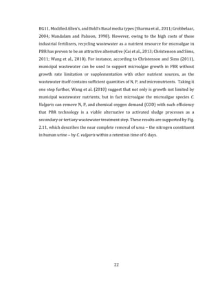 22
BG11, Modified Allen’s, and Bold’s Basal media types (Sharma et al., 2011; Grobbelaar,
2004; Mandalam and Palsson, 1998). However, owing to the high costs of these
industrial fertilizers, recycling wastewater as a nutrient resource for microalgae in
PBR has proven to be an attractive alternative (Cai et al., 2013; Christenson and Sims,
2011; Wang et al., 2010). For instance, according to Christenson and Sims (2011),
municipal wastewater can be used to support microalgae growth in PBR without
growth rate limitation or supplementation with other nutrient sources, as the
wastewater itself contains sufficient quantities of N, P, and micronutrients. Taking it
one step further, Wang et al. (2010) suggest that not only is growth not limited by
municipal wastewater nutrients, but in fact microalgae the microalgae species C.
Vulgaris can remove N, P, and chemical oxygen demand (COD) with such efficiency
that PBR technology is a viable alternative to activated sludge processes as a
secondary or tertiary wastewater treatment step. These results are supported by Fig.
2.11, which describes the near complete removal of urea – the nitrogen constituent
in human urine – by C. vulgaris within a retention time of 6 days.
 