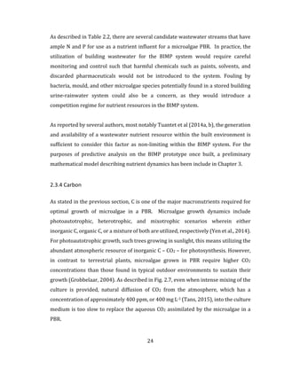 24
As described in Table 2.2, there are several candidate wastewater streams that have
ample N and P for use as a nutrient influent for a microalgae PBR. In practice, the
utilization of building wastewater for the BIMP system would require careful
monitoring and control such that harmful chemicals such as paints, solvents, and
discarded pharmaceuticals would not be introduced to the system. Fouling by
bacteria, mould, and other microalgae species potentially found in a stored building
urine-rainwater system could also be a concern, as they would introduce a
competition regime for nutrient resources in the BIMP system.
As reported by several authors, most notably Tuantet et al (2014a, b), the generation
and availability of a wastewater nutrient resource within the built environment is
sufficient to consider this factor as non-limiting within the BIMP system. For the
purposes of predictive analysis on the BIMP prototype once built, a preliminary
mathematical model describing nutrient dynamics has been include in Chapter 3.
2.3.4 Carbon
As stated in the previous section, C is one of the major macronutrients required for
optimal growth of microalgae in a PBR. Microalgae growth dynamics include
photoautotrophic, heterotrophic, and mixotrophic scenarios wherein either
inorganic C, organic C, or a mixture of both are utilized, respectively (Yen et al., 2014).
For photoautotrophic growth, such trees growing in sunlight, this means utilizing the
abundant atmospheric resource of inorganic C – CO2 – for photosynthesis. However,
in contrast to terrestrial plants, microalgae grown in PBR require higher CO2
concentrations than those found in typical outdoor environments to sustain their
growth (Grobbelaar, 2004). As described in Fig. 2.7, even when intense mixing of the
culture is provided, natural diffusion of CO2 from the atmosphere, which has a
concentration of approximately 400 ppm, or 400 mg L-1 (Tans, 2015), into the culture
medium is too slow to replace the aqueous CO2 assimilated by the microalgae in a
PBR.
 