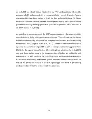 25
As such, PBR are often C limited (Riebesell et al., 1993), and additional CO2 must be
provided reliably and economically to ensure satisfactory growth dynamics. As such,
microalgae PBR have been studied in depth for their ability to biofixate CO2 from a
variety of traditional emission sources, including most notably post-combustion flue
gas used for municipal energy generation (Gonzalez-Lopez et al., 2012; Douskova et
al., 2009; Kurano et al., 1995).
As part of the urban environment, the BIMP system can support the reduction of CO2
at the building scale by utilizing the post-combustion CO2 resulting from distributed
micro combined heating and power (MCHP) generation systems, which are already
themselves a low CO2 option (Labis et al., 2011). Of additional relevance to the BIMP
system is the use of microalgae PBR as part of bioregenerative life support systems
(BLSS) for the regeneration of indoor CO2 resulting from habitation (Li et al., 2013),
and how these studies apply to the bioregeneration of indoor air within the built
environment. As with nutrients, the availability of CO2 within the built environment
is considered non-limiting for the BIMP system, and as such, these considerations are
left for the predictive analysis of the BIMP prototype once built. A preliminary
mathematical model to this end is provided in Chapter 3.
 