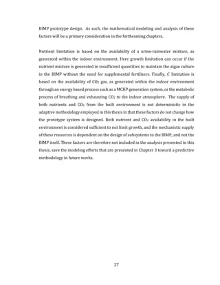 27
BIMP prototype design. As such, the mathematical modeling and analysis of these
factors will be a primary consideration in the forthcoming chapters.
Nutrient limitation is based on the availability of a urine-rainwater mixture, as
generated within the indoor environment. Here growth limitation can occur if the
nutrient mixture is generated in insufficient quantities to maintain the algae culture
in the BIMP without the need for supplemental fertilizers. Finally, 𝐶 limitation is
based on the availability of CO2 gas, as generated within the indoor environment
through an energy based process such as a MCHP generation system, or the metabolic
process of breathing and exhausting CO2 to the indoor atmosphere. The supply of
both nutrients and CO2 from the built environment is not deterministic in the
adaptive methodology employed in this thesis in that these factors do not change how
the prototype system is designed. Both nutrient and CO2 availability in the built
environment is considered sufficient to not limit growth, and the mechanistic supply
of these resources is dependent on the design of subsystems to the BIMP, and not the
BIMP itself. These factors are therefore not included in the analysis presented in this
thesis, save the modeling efforts that are presented in Chapter 3 toward a predictive
methodology in future works.
 