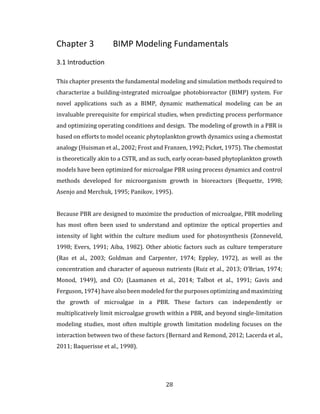 28
Chapter 3 BIMP Modeling Fundamentals
3.1 Introduction
This chapter presents the fundamental modeling and simulation methods required to
characterize a building-integrated microalgae photobioreactor (BIMP) system. For
novel applications such as a BIMP, dynamic mathematical modeling can be an
invaluable prerequisite for empirical studies, when predicting process performance
and optimizing operating conditions and design. The modeling of growth in a PBR is
based on efforts to model oceanic phytoplankton growth dynamics using a chemostat
analogy (Huisman et al., 2002; Frost and Franzen, 1992; Picket, 1975). The chemostat
is theoretically akin to a CSTR, and as such, early ocean-based phytoplankton growth
models have been optimized for microalgae PBR using process dynamics and control
methods developed for microorganism growth in bioreactors (Bequette, 1998;
Asenjo and Merchuk, 1995; Panikov, 1995).
Because PBR are designed to maximize the production of microalgae, PBR modeling
has most often been used to understand and optimize the optical properties and
intensity of light within the culture medium used for photosynthesis (Zonneveld,
1998; Evers, 1991; Aiba, 1982). Other abiotic factors such as culture temperature
(Ras et al., 2003; Goldman and Carpenter, 1974; Eppley, 1972), as well as the
concentration and character of aqueous nutrients (Ruiz et al., 2013; O’Brian, 1974;
Monod, 1949), and CO2 (Laamanen et al., 2014; Talbot et al., 1991; Gavis and
Ferguson, 1974) have also been modeled for the purposes optimizing and maximizing
the growth of microalgae in a PBR. These factors can independently or
multiplicatively limit microalgae growth within a PBR, and beyond single-limitation
modeling studies, most often multiple growth limitation modeling focuses on the
interaction between two of these factors (Bernard and Remond, 2012; Lacerda et al.,
2011; Baquerisse et al., 1998).
 