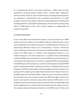 29
As a bioregenerative device in the built environment, a BIMP system has four
fundamental interacting growth limiting factors, including light, temperature,
nutrients, and CO2. However, only two of these factors, namely light and temperature,
are considered as determinants in the mechanistic characterization of a BIMP
prototype. The focus of this chapter is therefore on the development of a fundamental
modeling method for studying these limiting factors for their specific and interacting
effects on BIMP growth in silico, with a specific emphasis on coupling light and
temperature dynamics.
3.2 System Description
As part of the BBS concept described in Chapter 2, the characterization of a BIMP
system involves the analysis of several different influent an effluent streams, each of
which is dependent on an additional subsystem. The BIMP defined for this thesis is a
flat-plate-type PBR that is meant to act as the threshold – or façade – between the
indoor and outdoor environments. The amount of sunlight impingent on the exterior
surface of the BIMP system is a condition of the geographical location, as is the
outdoor temperature. The indoor temperature is a condition of the specific building
in which the BIMP system is situated, as are the availability of nutrients and CO2. It is
assumed that indoor light does not contribute a significant PPFD for photosynthesis
in the BIMP system. This assumption is a result of considering where exactly the BIMP
system would be placed within a building. For instance, as integrated within an open
living space, PPFD from indoor lights used during night time would certainly be of a
quantity worth considering in the light model presented in this chapter. However, if
the BIMP system were to be placed within a bathroom space, as may be preferable for
the proximity to the urine-rainwater storage, then PPFD from lights would be very
limited. As the specific architectural space within which the BIMP system is to be
integrated has yet to be defined, the influence of indoor PPFD on the BIMP light model
must be neglected. Also, as briefly stated in the introduction, this chapter focuses on
the coupling of light and temperature dynamics in the BIMP system. Therefore, the
 