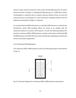 31
unique to those used for bioreactors is the need to include light dynamics. As will be
discussed further in Chapter 4, modeling the light dynamics in a PBR often involves
treating light as a substrate akin to a liquid or gaseous influent stream. As such, this
section presents an introduction to classic bioreactor modeling methods, with the
additional consideration of light as a substrate.
It is assumed that the BIMP will operate as a fed-batch PBR. However, as stated in the
introduction, classic PBR modeling efforts are based on an analogy with the
chemostat, which are in essence CSTR reactors. As such, the following analysis first
describes continuous PBR (c-PBR) dynamics, and then relates these to fed-batch PBR
(b-PBR) dynamics. The MATLAB code used to simulate the modeling presented in this
section is provided in Appendix E.
3.3.1 Continuous Photobioreactor
The continuous PBR (c-PBR) schematic used in the following analysis is described in
in Fig. 3.2.
Fig. 3.2. Schematic diagram for continuous PBR (c-PBR) operation during time 𝑡.
 