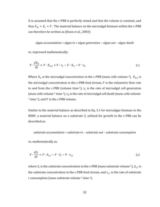 32
It is assumed that the c-PBR is perfectly mixed and that the volume is constant, and
thus 𝐹𝑖𝑛 = 𝐹𝑜 = 𝐹. The material balance on the microalgal biomass within the c-PBR
can therefore be written as (Dunn et al., 2003):
algae accumulation = algae in + algae generation – algae out – algae death
or, expressed mathematically:
𝑉 ∙
𝑑𝑋 𝑎
𝑑𝑡
= 𝐹 ∙ 𝑋 𝑎,𝑓 + 𝑉 ∙ 𝑟𝑥 − 𝐹 ∙ 𝑋 𝑎 − 𝑉 ∙ 𝑟𝑑 3.1
Where 𝑋 𝑎 is the microalgal concentration in the c-PBR (mass cells volume-1), 𝑋 𝑎,𝑓 is
the microalgal concentration in the c-PBR feed stream, 𝐹 is the volumetric flow rate
to and from the c-PBR (volume time-1), 𝑟𝑥 is the rate of microalgal cell generation
(mass cells volume-1 time-1), 𝑟𝑑 is the rate of microalgal cell death (mass cells volume-
1 time-1), and 𝑉 is the c-PBR volume.
Similar to the material balance as described in Eq. 3.1 for microalgae biomass in the
BIMP, a material balance on a substrate 𝑆𝑖 utilized for growth in the c-PBR can be
described as:
substrate accumulation = substrate in – substrate out – substrate consumption
or, mathematically as:
𝑉 ∙
𝑑𝑆𝑖
𝑑𝑡
= 𝐹 ∙ 𝑆𝑖,𝑓 − 𝐹 ∙ 𝑆𝑖 − 𝑉 ∙ 𝑟𝑠,𝑖 3.2
where 𝑆𝑖 is the substrate concentration in the c-PBR (mass substrate volume-1), 𝑆𝑖,𝑓 is
the substrate concentration in the c-PBR feed stream, and 𝑟𝑠,𝑖 is the rate of substrate
𝑖 consumption (mass substrate volume-1 time-1).
 