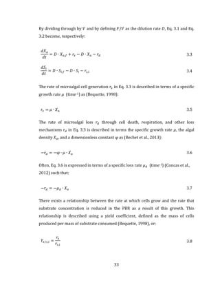 33
By dividing through by 𝑉 and by defining 𝐹/𝑉 as the dilution rate 𝐷, Eq. 3.1 and Eq.
3.2 become, respectively:
𝑑𝑋 𝑎
𝑑𝑡
= 𝐷 ∙ 𝑋 𝑎,𝑓 + 𝑟𝑥 − 𝐷 ∙ 𝑋 𝑎 − 𝑟𝑑 3.3
𝑑𝑆𝑖
𝑑𝑡
= 𝐷 ∙ 𝑆𝑖,𝑓 − 𝐷 ∙ 𝑆𝑖 − 𝑟𝑠,𝑖 3.4
The rate of microalgal cell generation 𝑟𝑥 in Eq. 3.3 is described in terms of a specific
growth rate 𝜇 (time-1) as (Bequette, 1998):
𝑟𝑥 = 𝜇 ∙ 𝑋 𝑎 3.5
The rate of microalgal loss 𝑟𝑑 through cell death, respiration, and other loss
mechanisms 𝑟𝑑 in Eq. 3.3 is described in terms the specific growth rate 𝜇, the algal
density 𝑋 𝑎, and a dimensionless constant φ as (Bechet et al., 2013):
−𝑟𝑑 = −φ ∙ 𝜇 ∙ 𝑋 𝑎 3.6
Often, Eq. 3.6 is expressed in terms of a specific loss rate 𝜇 𝑑 (time-1) (Concas et al.,
2012) such that:
−𝑟𝑑 = −𝜇 𝑑 ∙ 𝑋 𝑎 3.7
There exists a relationship between the rate at which cells grow and the rate that
substrate concentration is reduced in the PBR as a result of this growth. This
relationship is described using a yield coefficient, defined as the mass of cells
produced per mass of substrate consumed (Bequette, 1998), or:
𝑌𝑥/𝑠,𝑖 =
𝑟𝑥
𝑟𝑠,𝑖
3.8
 