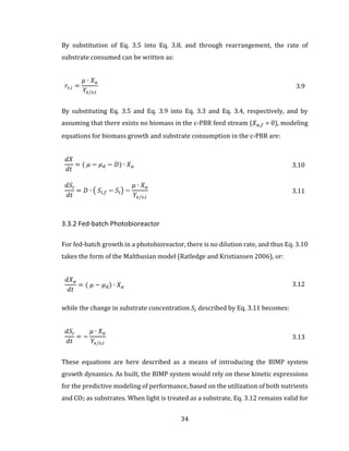 34
By substitution of Eq. 3.5 into Eq. 3.8, and through rearrangement, the rate of
substrate consumed can be written as:
𝑟𝑠,𝑖 =
𝜇 ∙ 𝑋 𝑎
𝑌𝑥/𝑠,𝑖
3.9
By substituting Eq. 3.5 and Eq. 3.9 into Eq. 3.3 and Eq. 3.4, respectively, and by
assuming that there exists no biomass in the c-PBR feed stream (𝑋 𝑎,𝑓 = 0), modeling
equations for biomass growth and substrate consumption in the c-PBR are:
𝑑𝑋
𝑑𝑡
= ( 𝜇 − 𝜇 𝑑 − 𝐷) ∙ 𝑋 𝑎 3.10
𝑑𝑆𝑖
𝑑𝑡
= 𝐷 ∙ ( 𝑆𝑖,𝑓 − 𝑆𝑖) −
𝜇 ∙ 𝑋 𝑎
𝑌𝑥/𝑠,𝑖
3.11
3.3.2 Fed-batch Photobioreactor
For fed-batch growth in a photobioreactor, there is no dilution rate, and thus Eq. 3.10
takes the form of the Malthusian model (Ratledge and Kristiansen 2006), or:
𝑑𝑋 𝑎
𝑑𝑡
= ( 𝜇 − 𝜇 𝑑) ∙ 𝑋 𝑎 3.12
while the change in substrate concentration 𝑆𝑖 described by Eq. 3.11 becomes:
𝑑𝑆𝑖
𝑑𝑡
= −
𝜇 ∙ 𝑋 𝑎
𝑌𝑥/𝑠,𝑖
3.13
These equations are here described as a means of introducing the BIMP system
growth dynamics. As built, the BIMP system would rely on these kinetic expressions
for the predictive modeling of performance, based on the utilization of both nutrients
and CO2 as substrates. When light is treated as a substrate, Eq. 3.12 remains valid for
 