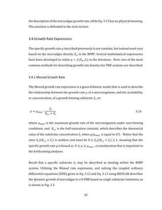 35
the description of the microalgae growth rate, while Eq. 3.13 has no physical meaning.
This position is defended in the next section.
3.4 Growth Rate Expressions
The specific growth rate 𝜇 described previously is not constant, but instead must vary
based on the microalgae density 𝑋 𝑎 in the BIMP. Several mathematical expressions
have been developed to relate 𝜇 = 𝑓(𝑋 𝑎, 𝑆𝑖) in the literature. Here, two of the most
common methods for describing growth rate kinetics for PBR systems are described.
3.4.1 Monod Growth Rate
The Monod growth rate expression is a general kinetic model that is used to describe
the relationship between the growth rate 𝜇 of a microorganism, and the availability,
or concentration, of a growth limiting substrate 𝑆𝑖, or:
𝜇 = 𝜇 𝑚𝑎𝑥 ∙
𝑆𝑖
𝐾𝑠,𝑖 + 𝑆𝑖
3.14
where 𝜇 𝑚𝑎𝑥 is the maximum growth rate of the microorganism under non-limiting
conditions, and 𝐾𝑠,𝑖 is the half-saturation constant, which describes the theoretical
value of the substrate concentration 𝑆𝑖 when 𝜇/𝜇 𝑚𝑎𝑥 is equal to 0.5. Notice that the
ratio 𝑆𝑖/(𝐾𝑠,𝑖 + 𝑆𝑖) is unitless and must be 0 ≤ 𝑆𝑖/(𝐾𝑠,𝑖 + 𝑆𝑖) ≤ 1, meaning that the
specific growth rate 𝜇 is bound as 0 ≤ 𝜇 ≤ 𝜇 𝑚𝑎𝑥 , a consideration that is important in
the forthcoming analyses.
Recall that a specific substrate 𝑆𝑖 may be described as limiting within the BIMP
system. Utilizing the Monod rate expression, and solving the coupled ordinary
differential equations (ODE) given in Eq. 3.12 and Eq. 3.13 using MATLAB describes
the dynamic growth of microalgae in a b-PBR based on single substrate limitation, as
is shown in Fig. 3.3.
 