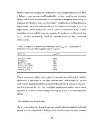 40
that this is the maximum growth rate that can occur during that time interval. Thus,
a daily 𝜇 𝑚𝑎𝑥 value has questionable applicability to hourly modeling and simulation
efforts, such as are used in this thesis to characterize a BIMP system. Additionally, the
maximum growth rate is found experimentally by sampling 𝑋 and plotting this versus
experimental time 𝑡; the maximum slope of the resulting curve is the 𝜇 𝑚𝑎𝑥 of the
experimental system. As shown in Table 3.1, even for experiments using the same
microalgae species and the same time interval, the maximum specific growth rate
𝜇 𝑚𝑎𝑥 can vary significantly, based on different individual PBR operational
characteristics.
Table 3.1: Reported Maximum Specific Growth Rate 𝜇 𝑚𝑎𝑥 (h-1) Values for PBR
Systems Growing the Microalgae Species C. vulgaris.
Reference 𝜇 𝑚𝑎𝑥 (h-1)
Silva et al., (1984) 0.230
Lee, (2001) 0.110
Lee, (2001) 0.081
Filali et al., (2011) 0.080
Huisman et al., (2007) 0.070
Concas et al., (2012) 0.064
Sasi et al., (2011) 0.040
This is a common problem when trying to parameterize mathematical modeling
efforts such as those used in this thesis to characterize the BIMP system. Because
such variance exists in the literature, a sensitivity analysis will be used in Chapters 4
and 5 to determine the effect that varying key model parameters has on the growth
dynamics in the BIMP system, thereby improving the fitness of the characterization
efforts.
3.4.4 Multiplicative Growth Rate
The previous analysis has demonstrated how a single substrate may limit and inhibit
growth in a microalgae b-PBR. However, as is most often the case, more than one
 