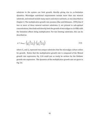 41
substrate in the system can limit growth, thereby giving rise to co-limitation
dynamics. Microalgae nutritional requirements include more than one mineral
substrate, and instead include many macro and micro nutrients, as was described in
Chapter 2. The multiplicative growth rate assumes (Bae and Rittmann., 1995) that if
two or more of these mineral nutrient substrates 𝑆𝑖 are present in sub-optimal
concentrations, then both will directly limit the growth of microalgae in a b-PBR, with
the limitation effects being multiplicative. For two limiting substrates, this can be
described as:
𝜇 = 𝜇 𝑚𝑎𝑥 ∙ (
𝑆1
𝐾𝑠,1 + 𝑆1
) ∙ (
𝑆2
𝐾𝑠,2 + 𝑆2
) 3.16
where 𝑆1 and 𝑆2 represent two unique substrates that the microalgae culture utilize
for growth. Notice that the multiplicative growth rate is composed of the Monod
growth rate expression; Eq. 3.16 could just as easily be written for the Haldane
growth rate expression. The dynamics of the multiplicative growth rate are given in
Fig. 3.6.
 