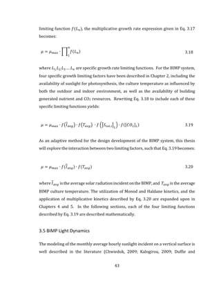43
limiting function 𝑓(𝐿 𝑛), the multiplicative growth rate expression given in Eq. 3.17
becomes:
𝜇 = 𝜇 𝑚𝑎𝑥 ∙ ∏ 𝑓(𝐿 𝑛)
𝑛
1
3.18
where 𝐿1, 𝐿2, 𝐿3 … 𝐿 𝑛 are specific growth rate limiting functions. For the BIMP system,
four specific growth limiting factors have been described in Chapter 2, including the
availability of sunlight for photosynthesis, the culture temperature as influenced by
both the outdoor and indoor environment, as well as the availability of building
generated nutrient and CO2 resources. Rewriting Eq. 3.18 to include each of these
specific limiting functions yields:
𝜇 = 𝜇 𝑚𝑎𝑥 ∙ 𝑓(𝐼 𝑎𝑣𝑔) ∙ 𝑓(𝑇𝑎𝑣𝑔) ∙ 𝑓 ([𝑆𝑡𝑜𝑡,𝑖] 𝐿
) ∙ 𝑓([𝐶𝑂2] 𝐿) 3.19
As an adaptive method for the design development of the BIMP system, this thesis
will explore the interaction between two limiting factors, such that Eq. 3.19 becomes:
𝜇 = 𝜇 𝑚𝑎𝑥 ∙ 𝑓(𝐼 𝑎𝑣𝑔) ∙ 𝑓(𝑇𝑎𝑣𝑔) 3.20
where 𝐼 𝑎𝑣𝑔 is the average solar radiation incident on the BIMP, and 𝑇𝑎𝑣𝑔 is the average
BIMP culture temperature. The utilization of Monod and Haldane kinetics, and the
application of multiplicative kinetics described by Eq. 3.20 are expanded upon in
Chapters 4 and 5. In the following sections, each of the four limiting functions
described by Eq. 3.19 are described mathematically.
3.5 BIMP Light Dynamics
The modeling of the monthly average hourly sunlight incident on a vertical surface is
well described in the literature (Chwieduk, 2009; Kalogirou, 2009; Duffie and
 