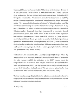 44
Beckman, 2006), and has been applied to PBR systems in the literature (Pruvost et
al., 2011; Sierra et al., 2008; Grima et al., 1999; Fernandez et al., 1998 ). Typically,
these works utilize the Beer-Lambert approximation to average the incident PAR
through the volume of the PBR culture medium. For instance, Grima et al (1999)
employ a stepwise approach for the averaging the PAR radiation in their continuous
tubular PBR system, which includes the definition of a PAR model and the use of the
Beer-Lambert relationship to describe the spatially averaged PAR amount at any
depth 𝑑 within the PBR culture. To describe light-limited growth within a microalgae
PBR, these authors then couple these light dynamics with an empirically-derived,
photoinhibition growth rate model similar to the Haldane kinetic expression
described in previously in this chapter. Conversely, Pruvost et al., (2011) utilize an
empirically uninhibited Monod type model to describe the biological growth rate
dynamics in their PBR system. According to Bechet et al., (2013), when coupled with
the Beer-Lambert relationship, both Monod and Haldane type expressions have been
used to predict microalgae growth rates for a wide range of light-limited or -inhibited
PBR systems with a high level of accuracy.
For this thesis, it is assumed that the Liu and Jordon (1960) Isotropic Diffuse Sky
Model, as describe by Duffie and Beckman (2006) is sufficiently accurate to describe
the solar resource available for utilization in the BIMP system, despite its
computational ease in relation to more complex solar models (Evseev and Kudish,
2009; Loutzenhiser et al., 2007). It is also assumed that the surface azimuth angle, or
surface tilt deviation from due South, is zero. This is considered optimal for flat-plate
solar collectors in the northern hemisphere (Duffie and Beckman, 2006).
The total monthly average daily incident solar radiation on a horizontal surface 𝐻̅ is
composed of two components, namely the direct beam radiation component, and the
diffuse sky radiation component, such that:
𝐻̅ = 𝐻̅ 𝑏 + 𝐻̅ 𝑑 3.21
 