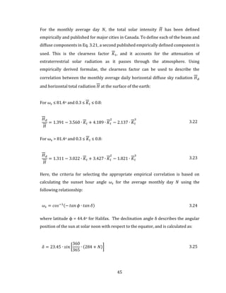 45
For the monthly average day 𝑁, the total solar intensity 𝐻̅ has been defined
empirically and published for major cities in Canada. To define each of the beam and
diffuse components in Eq. 3.21, a second published empirically defined component is
used. This is the clearness factor 𝐾 𝑡, and it accounts for the attenuation of
extraterrestrial solar radiation as it passes through the atmosphere. Using
empirically derived formulae, the clearness factor can be used to describe the
correlation between the monthly average daily horizontal diffuse sky radiation 𝐻 𝑑
and horizontal total radiation 𝐻 at the surface of the earth:
For 𝜔𝑠 ≤ 81.4o and 0.3 ≤ 𝐾 𝑡 ≤ 0.8:
𝐻 𝑑
𝐻
= 1.391 − 3.560 ∙ 𝐾 𝑡 + 4.189 ∙ 𝐾 𝑡
2
− 2.137 ∙ 𝐾 𝑡
3
3.22
For ωs > 81.4o and 0.3 ≤ 𝐾 𝑡 ≤ 0.8:
𝐻 𝑑
𝐻
= 1.311 − 3.022 ∙ 𝐾 𝑡 + 3.427 ∙ 𝐾 𝑡
2
− 1.821 ∙ 𝐾 𝑡
3
3.23
Here, the criteria for selecting the appropriate empirical correlation is based on
calculating the sunset hour angle 𝜔𝑠 for the average monthly day 𝑁 using the
following relationship:
𝜔𝑠 = 𝑐𝑜𝑠−1(− 𝑡𝑎𝑛 𝜙 ∙ 𝑡𝑎𝑛 𝛿) 3.24
where latitude ϕ = 44.4o for Halifax. The declination angle δ describes the angular
position of the sun at solar noon with respect to the equator, and is calculated as:
𝛿 = 23.45 ∙ 𝑠𝑖𝑛 [
360
365
∙ (284 + 𝑁)] 3.25
 