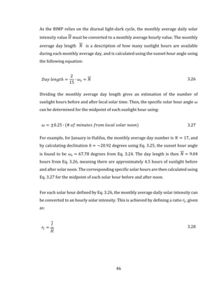 46
As the BIMP relies on the diurnal light-dark cycle, the monthly average daily solar
intensity value 𝐻 must be converted to a monthly average hourly value. The monthly
average day length 𝑁 is a description of how many sunlight hours are available
during each monthly average day, and is calculated using the sunset hour angle using
the following equation:
𝐷𝑎𝑦 𝑙𝑒𝑛𝑔𝑡ℎ =
2
15
∙ 𝜔𝑠 = 𝑁 3.26
Dividing the monthly average day length gives an estimation of the number of
sunlight hours before and after local solar time. Then, the specific solar hour angle 𝜔
can be determined for the midpoint of each sunlight hour using:
𝜔 = ±0.25 ∙ (# 𝑜𝑓 𝑚𝑖𝑛𝑢𝑡𝑒𝑠 𝑓𝑟𝑜𝑚 𝑙𝑜𝑐𝑎𝑙 𝑠𝑜𝑙𝑎𝑟 𝑛𝑜𝑜𝑛) 3.27
For example, for January in Halifax, the monthly average day number is 𝑁 = 17, and
by calculating declination δ = −20.92 degrees using Eq. 3.25, the sunset hour angle
is found to be 𝜔𝑠 = 67.78 degrees from Eq. 3.24. The day length is then 𝑁 = 9.04
hours from Eq. 3.26, meaning there are approximately 4.5 hours of sunlight before
and after solar noon. The corresponding specific solar hours are then calculated using
Eq. 3.27 for the midpoint of each solar hour before and after noon.
For each solar hour defined by Eq. 3.26, the monthly average daily solar intensity can
be converted to an hourly solar intensity. This is achieved by defining a ratio 𝑟𝑡, given
as:
𝑟𝑡 =
𝐼
𝐻
3.28
 